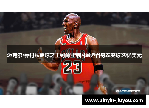 迈克尔·乔丹从篮球之王到商业帝国缔造者身家突破30亿美元