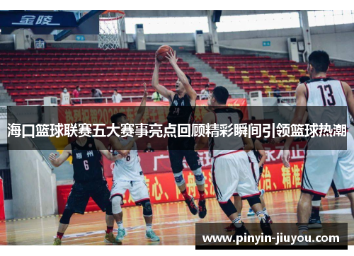 海口篮球联赛五大赛事亮点回顾精彩瞬间引领篮球热潮