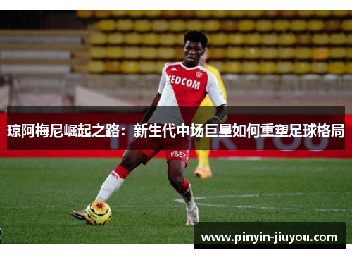 琼阿梅尼崛起之路：新生代中场巨星如何重塑足球格局