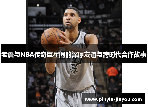老詹与NBA传奇巨星间的深厚友谊与跨时代合作故事